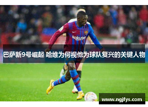 巴萨新9号崛起 哈维为何视他为球队复兴的关键人物