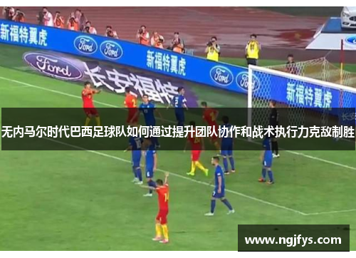 无内马尔时代巴西足球队如何通过提升团队协作和战术执行力克敌制胜