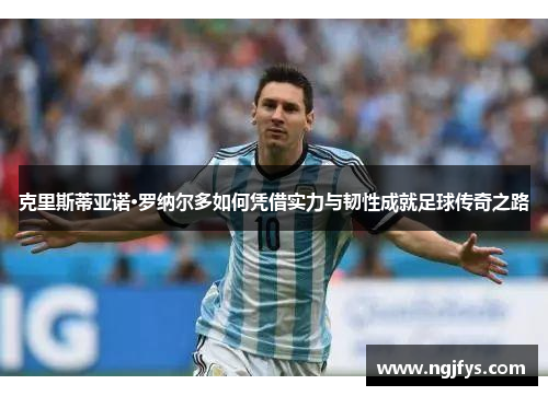 克里斯蒂亚诺·罗纳尔多如何凭借实力与韧性成就足球传奇之路