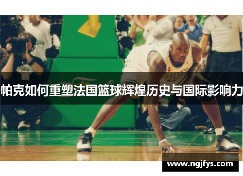 帕克如何重塑法国篮球辉煌历史与国际影响力