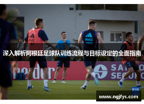 深入解析阿根廷足球队训练流程与目标设定的全面指南