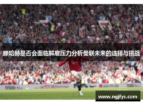 滕哈赫是否会面临解雇压力分析曼联未来的选择与挑战