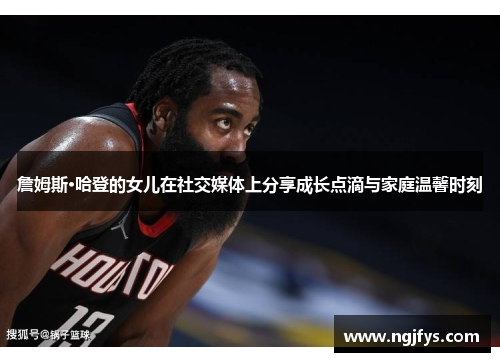 詹姆斯·哈登的女儿在社交媒体上分享成长点滴与家庭温馨时刻